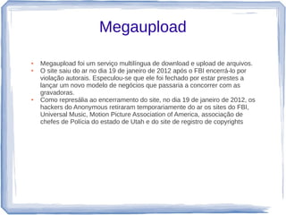 Megaupload

●   Megaupload foi um serviço multilíngua de download e upload de arquivos.
●   O site saiu do ar no dia 19 de janeiro de 2012 após o FBI encerrá-lo por
    violação autorais. Especulou-se que ele foi fechado por estar prestes a
    lançar um novo modelo de negócios que passaria a concorrer com as
    gravadoras.
●   Como represália ao encerramento do site, no dia 19 de janeiro de 2012, os
    hackers do Anonymous retiraram temporariamente do ar os sites do FBI,
    Universal Music, Motion Picture Association of America, associação de
    chefes de Polícia do estado de Utah e do site de registro de copyrights
 