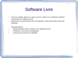 Software Livre
●   O termo código aberto ou open source, refere-se a software também
    conhecido por software livre.
●   Apresenta a característica de ser gratuita e não apresentar prazo de
    validade.

    Características
●     Redistribuição (CDs e DVDs com software livre)
●     Produtos e serviços privilegiados
●     Licença sem prazo de validade
 
