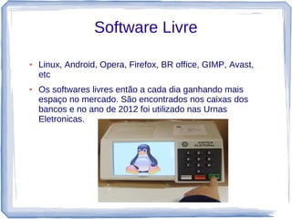 Software Livre

●   Linux, Android, Opera, Firefox, BR office, GIMP, Avast,
    etc
●   Os softwares livres então a cada dia ganhando mais
    espaço no mercado. São encontrados nos caixas dos
    bancos e no ano de 2012 foi utilizado nas Urnas
    Eletronicas.
 