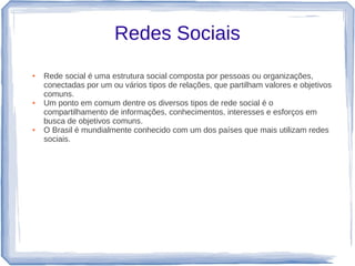 Redes Sociais
●   Rede social é uma estrutura social composta por pessoas ou organizações,
    conectadas por um ou vários tipos de relações, que partilham valores e objetivos
    comuns.
●   Um ponto em comum dentre os diversos tipos de rede social é o
    compartilhamento de informações, conhecimentos, interesses e esforços em
    busca de objetivos comuns.
●   O Brasil é mundialmente conhecido com um dos países que mais utilizam redes
    sociais.
 