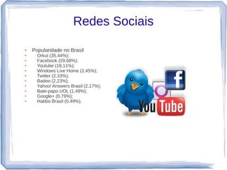 Redes Sociais

●   Popularidade no Brasil
●     Orkut (35,44%);
●     Facebook (29,68%);
●     Youtube (18,11%);
●     Windows Live Home (2,45%);
●     Twitter (2,33%);
●     Badoo (2,23%);
●     Yahoo! Answers Brasil (2,17%);
●     Bate-papo UOL (1,49%);
●     Google+ (0,79%);
●     Habbo Brasil (0,49%).
 