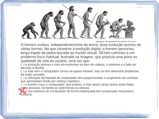 O homem evoluiu. Independentemente de teoria, essa evolução ocorreu de
várias formas. No que converne à evolução digital, o homem percorreu
longo trajeto da pedra lascada ao mundo virtual. Tal fato culminou e um
problema físico habitual, ilustrado na imagem, que propícia uma piora na
qualidade de vida do usuário, uma vez que
( ) a evolução ocorreu e com ela evoluíram as dors de cabeça, o estresse e a falta de
atenção à família.
( ) a vida sem o computador tornou-se quase inviável, mas se tem diminuído problemas
de visão cansada.
( ) a utilização demasiada do computador tem proporcionado o surgimento de cientisas
que apresentam lesão por esforço repetitivo.
( ) o homem criou o computador, que evoluiu, e hoje opera várias ações antes feitas
pelas pessoas, tornando-as sedentárias ou obesas.
( ) o uso contínuo do computador de forma inadequada tem ocasionado má postura
corporal.
 