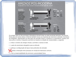 Os amigos são um dos principais indicadores de bem-estar na vida social das pessoas. Da mesma
forma que em outras áreas a internet também inovou as maneiras de vivenciar a amizade. Da leitura
do infográfico, depreendem-se dois tipos de amizade virtual, a simétrica e a assimétrica, ambas com
seus prós e contras. Enquanto a primeira se baseia na relação de reciprocidade, a segunda
( ) reduz o número de amigos virtuais, ao limitar o acesso à rede.
( ) parte do anonimato obrigatório para se difundir.
( ) reforça a configuração de laços mais profundos de amizade.
( ) facilita a interação entre pessoas em virtude de interesses comuns.
( ) tem a responsabilidade de promover a proximidade física.
 