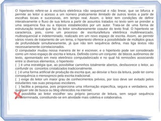 O hipertexto refere-se à escritura eletrônica não sequencial e não linear, que se bifurca e
permite ao leitor o acesso a um número praticamente ilimitado de outros textos a partir de
escolhas locais e sucessivas, em tempo real. Assim, o leitor tem condições de definir
interativamente o fluxo de sua leitura a partir de assuntos tratados no texto sem se prender a
uma sequencia fixa ou a tópicos estabelecidos por um autor. Trata-se de uma forma de
estruturação textual que faz do leitor simultaneamente coautor do texto final. O hipertexto se
caracteriza, pois, como um processo de escritura/leitura eletrônica multilinearizado,
multisequencial e indeterminado, realizado em um novo espaço de escrita. Assim, ao permitir
vários níveis de tratamento de um tema, o hipertexto oferece a possibilidade de múltiplos graus
de profundidade simultaneamente, já que não tem sequência defina, mas liga textos não
necessariamente correlacionados.
O computador mudou nossa maneira de ler e escrever, e o hipertexto pode ser considerado
como um novo espaço de escrita e leitura. Definido como um conjunto de blocos autônomos de
texto, apresentado em meio eletrônico computadorizado e no qual há remissões associando
entre si diversos elementos, o hipertexto
( ) é uma estratégia que, ao possibilitar caminhos totalmente abertos, desfavorece o leitor, ao
confundir os conceitos cristalizados tradicionalmente.
( ) é uma forma artificial de produção da escrita que, ao desviar o foco da leitura, pode ter como
consequência o menosprezo pela escrita tradicional.
( ) exige do leitor um maior grau de conhecimentos prévios, por isso deve ser evitado pelos
estudantes nas suas pesquisas escolares.
( ) facilita a pesquisa, pois proporciona uma informação específica, segura e verdadeira, em
qualquer site de busca ou blog oferecidos na internet.
( ) possibilita ao leitor escolher seu próprio percurso de leitura, sem seguir sequência
predeterminada, constituindo-se em atividade mais coletiva e colaborativa.
 