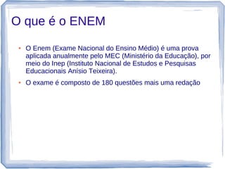 O que é o ENEM
 ●   O Enem (Exame Nacional do Ensino Médio) é uma prova
     aplicada anualmente pelo MEC (Ministério da Educação), por
     meio do Inep (Instituto Nacional de Estudos e Pesquisas
     Educacionais Anísio Teixeira).
 ●   O exame é composto de 180 questões mais uma redação
 