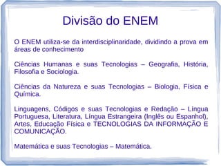 Divisão do ENEM
O ENEM utiliza-se da interdisciplinaridade, dividindo a prova em
áreas de conhecimento

Ciências Humanas e suas Tecnologias – Geografia, História,
Filosofia e Sociologia.

Ciências da Natureza e suas Tecnologias – Biologia, Física e
Química.

Linguagens, Códigos e suas Tecnologias e Redação – Língua
Portuguesa, Literatura, Língua Estrangeira (Inglês ou Espanhol),
Artes, Educação Física e TECNOLOGIAS DA INFORMAÇÃO E
COMUNICAÇÃO.

Matemática e suas Tecnologias – Matemática.
 