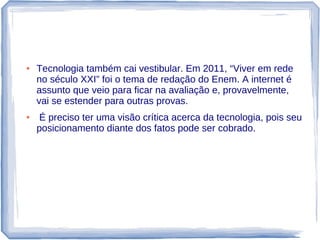 ●   Tecnologia também cai vestibular. Em 2011, “Viver em rede
    no século XXI” foi o tema de redação do Enem. A internet é
    assunto que veio para ficar na avaliação e, provavelmente,
    vai se estender para outras provas.
●    É preciso ter uma visão crítica acerca da tecnologia, pois seu
    posicionamento diante dos fatos pode ser cobrado.
 