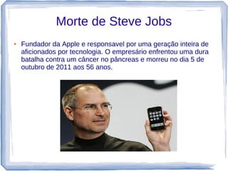 Morte de Steve Jobs
●   Fundador da Apple e responsavel por uma geração inteira de
    aficionados por tecnologia. O empresário enfrentou uma dura
    batalha contra um câncer no pâncreas e morreu no dia 5 de
    outubro de 2011 aos 56 anos.
 