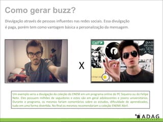Como gerar buzz?
Divulgação através de pessoas inﬂuentes nas redes sociais. Essa divulgação 
é paga, porém tem como vantagem básica a personalização da mensagem. 




                                                           X

    Um exemplo seria a divulgação da coleção do ENEM em um programa online do PC Siqueira ou do Felipe 
    Neto.  Eles  possuem  milhões  de  seguidores  e  estes  são  em  geral  adolescentes  e  jovens  universitários. 
    Durante  o  programa,  os  mesmos  fariam  comentários  sobre  os  estudos,  diﬁculdade  de  aprendizados, 
    tudo em uma forma diver'da. No ﬁnal os mesmos recomendariam a coleção ENEM/ Abril.
 