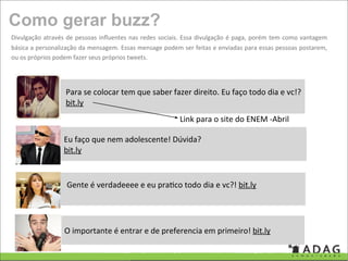 Como gerar buzz?
Divulgação  através  de  pessoas  inﬂuentes  nas  redes  sociais. Essa divulgação é paga, porém  tem como  vantagem 
básica a personalização da mensagem. Essas mensage podem ser feitas e enviadas  para essas  pessoas postarem, 
ou os próprios podem fazer seus próprios tweets.




                   Para se colocar tem que saber fazer direito. Eu faço todo dia e vc!?
                   bit.ly 
                                                             Link para o site do ENEM ‐Abril

                   Eu faço que nem adolescente! Dúvida?
                   bit.ly 



                    Gente é verdadeeee e eu pra'co todo dia e vc?! bit.ly  




                   O importante é entrar e de preferencia em primeiro! bit.ly  
 