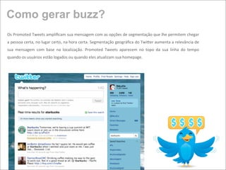 Como gerar buzz?
Os Promoted Tweets ampliﬁcam sua mensagem com as opções de segmentação que lhe permitem chegar 
a pessoa certa, no  lugar certo, na hora certa. Segmentação geográﬁca do Twifer aumenta a relevância de 
sua  mensagem  com  base  na  localização.  Promoted  Tweets  aparecem  no  topo  da  sua  linha  do  tempo 
quando os usuários estão logados ou quando eles atualizam sua homepage.
 