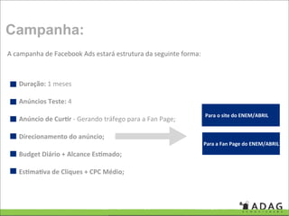 Campanha:
A campanha de Facebook Ads estará estrutura da seguinte forma:



   Duração: 1 meses

   Anúncios Teste: 4
                                                                 Para o site do ENEM/ABRIL
   Anúncio de CurQr ‐ Gerando tráfego para a Fan Page;

   Direcionamento do anúncio;
                                                                 Para a Fan Page do ENEM/ABRIL
   Budget Diário + Alcance EsQmado;

   EsQmaQva de Cliques + CPC Médio;
 