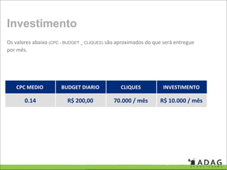 Investimento
Os valores abaixo (CPC - BUDGET _ CLIQUES) são aproximados do que será entregue 
por mês.




   CPC MEDIO           BUDGET DIARIO            CLIQUES           INVESTIMENTO

       0.14              R$ 200,00           70.000 / mês        R$ 10.000 / mês
 