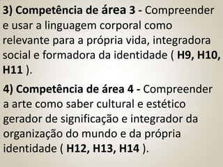 3) Competência de área 3 - Compreender
e usar a linguagem corporal como
relevante para a própria vida, integradora
social e formadora da identidade ( H9, H10,
H11 ).
4) Competência de área 4 - Compreender
a arte como saber cultural e estético
gerador de significação e integrador da
organização do mundo e da própria
identidade ( H12, H13, H14 ).
 