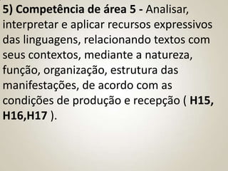 5) Competência de área 5 - Analisar,
interpretar e aplicar recursos expressivos
das linguagens, relacionando textos com
seus contextos, mediante a natureza,
função, organização, estrutura das
manifestações, de acordo com as
condições de produção e recepção ( H15,
H16,H17 ).
 