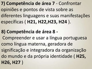 7) Competência de área 7 - Confrontar
opiniões e pontos de vista sobre as
diferentes linguagens e suas manifestações
específicas ( H21, H22,H23, H24 ).
8) Competência de área 8 -
 Compreender e usar a língua portuguesa
como língua materna, geradora de
significação e integradora da organização
do mundo e da própria identidade ( H25,
H26, H27 )
 