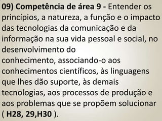 09) Competência de área 9 - Entender os
princípios, a natureza, a função e o impacto
das tecnologias da comunicação e da
informação na sua vida pessoal e social, no
desenvolvimento do
conhecimento, associando-o aos
conhecimentos científicos, às linguagens
que lhes dão suporte, às demais
tecnologias, aos processos de produção e
aos problemas que se propõem solucionar
( H28, 29,H30 ).
 