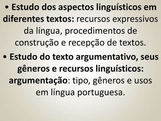 • Estudo dos aspectos linguísticos em
diferentes textos: recursos expressivos
     da língua, procedimentos de
   construção e recepção de textos.
• Estudo do texto argumentativo, seus
    gêneros e recursos linguísticos:
  argumentação: tipo, gêneros e usos
        em língua portuguesa.
 