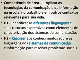 • Competência de área 1 – Aplicar as
  tecnologias da comunicação e da informação
  na escola, no trabalho e em outros contextos
  relevantes para sua vida.
• H1 - Identificar as                    e
  seus recursos expressivos como elementos de
  caracterização dos sistemas de comunicação.
• H2 -           aos conhecimentos sobre as
  linguagens dos
  e informação para resolver problemas sociais.
 
