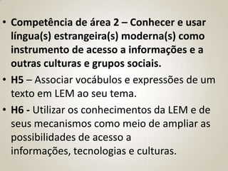 • Competência de área 2 – Conhecer e usar
  língua(s) estrangeira(s) moderna(s) como
  instrumento de acesso a informações e a
  outras culturas e grupos sociais.
• H5 – Associar vocábulos e expressões de um
  texto em LEM ao seu tema.
• H6 - Utilizar os conhecimentos da LEM e de
  seus mecanismos como meio de ampliar as
  possibilidades de acesso a
  informações, tecnologias e culturas.
 
