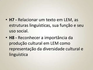 • H7 - Relacionar um texto em LEM, as
  estruturas linguísticas, sua função e seu
  uso social.
• H8 - Reconhecer a importância da
  produção cultural em LEM como
  representação da diversidade cultural e
  linguística
 