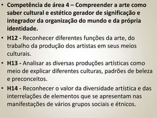 • Competência de área 4 – Compreender a arte como
  saber cultural e estético gerador de significação e
  integrador da organização do mundo e da própria
  identidade.
• H12 - Reconhecer diferentes funções da arte, do
  trabalho da produção dos artistas em seus meios
  culturais.
• H13 - Analisar as diversas produções artísticas como
  meio de explicar diferentes culturas, padrões de beleza
  e preconceitos.
• H14 - Reconhecer o valor da diversidade artística e das
  interrelações de elementos que se apresentam nas
  manifestações de vários grupos sociais e étnicos.
 