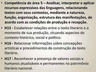 • Competência de área 5 – Analisar, interpretar e aplicar
  recursos expressivos das linguagens, relacionando
  textos com seus contextos, mediante a natureza,
  função, organização, estrutura das manifestações, de
  acordo com as condições de produção e recepção.
• H15 - Estabelecer relações entre o texto literário e o
  momento de sua produção, situando aspectos do
  contexto histórico, social e político.
• H16 - Relacionar informações sobre concepções
  artísticas e procedimentos de construção do texto
  literário.
• H17 - Reconhecer a presença de valores sociais e
  humanos atualizáveis e permanentes no patrimônio
  literário nacional.
 