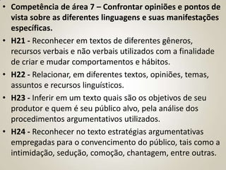 • Competência de área 7 – Confrontar opiniões e pontos de
  vista sobre as diferentes linguagens e suas manifestações
  específicas.
• H21 - Reconhecer em textos de diferentes gêneros,
  recursos verbais e não verbais utilizados com a finalidade
  de criar e mudar comportamentos e hábitos.
• H22 - Relacionar, em diferentes textos, opiniões, temas,
  assuntos e recursos linguísticos.
• H23 - Inferir em um texto quais são os objetivos de seu
  produtor e quem é seu público alvo, pela análise dos
  procedimentos argumentativos utilizados.
• H24 - Reconhecer no texto estratégias argumentativas
  empregadas para o convencimento do público, tais como a
  intimidação, sedução, comoção, chantagem, entre outras.
 