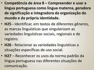 • Competência de área 8 – Compreender e usar a
  língua portuguesa como língua materna, geradora
  de significação e integradora da organização do
  mundo e da própria identidade.
• H25 - Identificar, em textos de diferentes gêneros,
  as marcas linguísticas que singularizam as
  variedades linguísticas sociais, regionais e de
  registro.
• H26 - Relacionar as variedades linguísticas a
  situações específicas de uso social.
• H27 – Reconhecer os usos da norma padrão da
  língua portuguesa nas diferentes situações de
  comunicação.
 