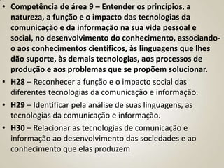 • Competência de área 9 – Entender os princípios, a
  natureza, a função e o impacto das tecnologias da
  comunicação e da informação na sua vida pessoal e
  social, no desenvolvimento do conhecimento, associando-
  o aos conhecimentos científicos, às linguagens que lhes
  dão suporte, às demais tecnologias, aos processos de
  produção e aos problemas que se propõem solucionar.
• H28 – Reconhecer a função e o impacto social das
  diferentes tecnologias da comunicação e informação.
• H29 – Identificar pela análise de suas linguagens, as
  tecnologias da comunicação e informação.
• H30 – Relacionar as tecnologias de comunicação e
  informação ao desenvolvimento das sociedades e ao
  conhecimento que elas produzem
 