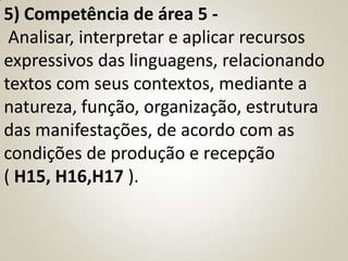 5) Competência de área 5 -
 Analisar, interpretar e aplicar recursos
expressivos das linguagens, relacionando
textos com seus contextos, mediante a
natureza, função, organização, estrutura
das manifestações, de acordo com as
condições de produção e recepção
( H15, H16,H17 ).
 
