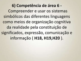 6) Competência de área 6 -
    Compreender e usar os sistemas
 simbólicos das diferentes linguagens
 como meios de organização cognitiva
   da realidade pela constituição de
significados, expressão, comunicação e
     informação ( H18, H19,H20 ).
 