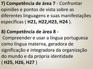 7) Competência de área 7 - Confrontar
opiniões e pontos de vista sobre as
diferentes linguagens e suas manifestações
específicas ( H21, H22,H23, H24 ).
8) Competência de área 8 -
 Compreender e usar a língua portuguesa
como língua materna, geradora de
significação e integradora da organização
do mundo e da própria identidade
( H25, H26, H27 )
 