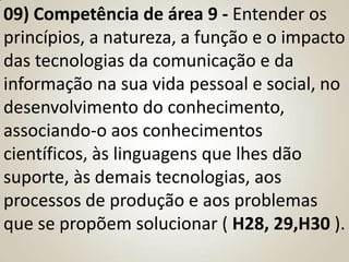 09) Competência de área 9 - Entender os
princípios, a natureza, a função e o impacto
das tecnologias da comunicação e da
informação na sua vida pessoal e social, no
desenvolvimento do conhecimento,
associando-o aos conhecimentos
científicos, às linguagens que lhes dão
suporte, às demais tecnologias, aos
processos de produção e aos problemas
que se propõem solucionar ( H28, 29,H30 ).
 