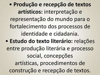 • Produção e recepção de textos
      artísticos: interpretação e
  representação do mundo para o
  fortalecimento dos processos de
       identidade e cidadania.
• Estudo do texto literário: relações
entre produção literária e processo
          social, concepções
    artísticas, procedimentos de
  construção e recepção de textos.
 
