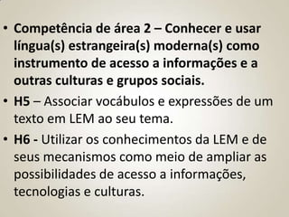 • Competência de área 2 – Conhecer e usar
  língua(s) estrangeira(s) moderna(s) como
  instrumento de acesso a informações e a
  outras culturas e grupos sociais.
• H5 – Associar vocábulos e expressões de um
  texto em LEM ao seu tema.
• H6 - Utilizar os conhecimentos da LEM e de
  seus mecanismos como meio de ampliar as
  possibilidades de acesso a informações,
  tecnologias e culturas.
 