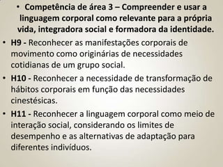 • Competência de área 3 – Compreender e usar a
     linguagem corporal como relevante para a própria
    vida, integradora social e formadora da identidade.
• H9 - Reconhecer as manifestações corporais de
  movimento como originárias de necessidades
  cotidianas de um grupo social.
• H10 - Reconhecer a necessidade de transformação de
  hábitos corporais em função das necessidades
  cinestésicas.
• H11 - Reconhecer a linguagem corporal como meio de
  interação social, considerando os limites de
  desempenho e as alternativas de adaptação para
  diferentes indivíduos.
 