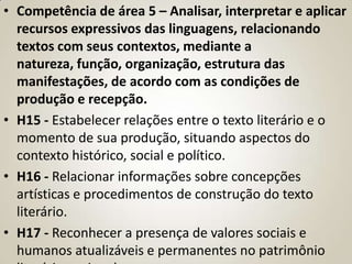 • Competência de área 5 – Analisar, interpretar e aplicar
  recursos expressivos das linguagens, relacionando
  textos com seus contextos, mediante a
  natureza, função, organização, estrutura das
  manifestações, de acordo com as condições de
  produção e recepção.
• H15 - Estabelecer relações entre o texto literário e o
  momento de sua produção, situando aspectos do
  contexto histórico, social e político.
• H16 - Relacionar informações sobre concepções
  artísticas e procedimentos de construção do texto
  literário.
• H17 - Reconhecer a presença de valores sociais e
  humanos atualizáveis e permanentes no patrimônio
 