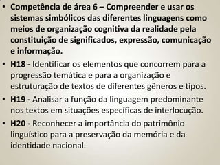 • Competência de área 6 – Compreender e usar os
  sistemas simbólicos das diferentes linguagens como
  meios de organização cognitiva da realidade pela
  constituição de significados, expressão, comunicação
  e informação.
• H18 - Identificar os elementos que concorrem para a
  progressão temática e para a organização e
  estruturação de textos de diferentes gêneros e tipos.
• H19 - Analisar a função da linguagem predominante
  nos textos em situações específicas de interlocução.
• H20 - Reconhecer a importância do patrimônio
  linguístico para a preservação da memória e da
  identidade nacional.
 