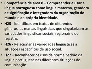 • Competência de área 8 – Compreender e usar a
  língua portuguesa como língua materna, geradora
  de significação e integradora da organização do
  mundo e da própria identidade.
• H25 - Identificar, em textos de diferentes
  gêneros, as marcas linguísticas que singularizam as
  variedades linguísticas sociais, regionais e de
  registro.
• H26 - Relacionar as variedades linguísticas a
  situações específicas de uso social.
• H27 – Reconhecer os usos da norma padrão da
  língua portuguesa nas diferentes situações de
  comunicação.
 