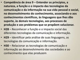 • Competência de área 9 – Entender os princípios, a
  natureza, a função e o impacto das tecnologias da
  comunicação e da informação na sua vida pessoal e social,
  no desenvolvimento do conhecimento, associando-o aos
  conhecimentos científicos, às linguagens que lhes dão
  suporte, às demais tecnologias, aos processos de
  produção e aos problemas que se propõem solucionar.
• H28 – Reconhecer a função e o impacto social das
  diferentes tecnologias da comunicação e informação.
• H29 – Identificar pela análise de suas linguagens, as
  tecnologias da comunicação e informação.
• H30 – Relacionar as tecnologias de comunicação e
  informação ao desenvolvimento das sociedades e ao
  conhecimento que elas produzem
 
