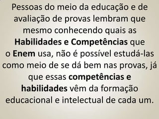 Pessoas do meio da educação e de
   avaliação de provas lembram que
     mesmo conhecendo quais as
   Habilidades e Competências que
 o Enem usa, não é possível estudá-las
como meio de se dá bem nas provas, já
      que essas competências e
     habilidades vêm da formação
 educacional e intelectual de cada um.
 