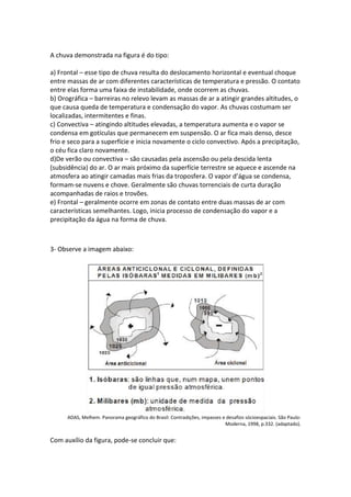 A chuva demonstrada na figura é do tipo:
a) Frontal – esse tipo de chuva resulta do deslocamento horizontal e eventual choque
entre massas de ar com diferentes características de temperatura e pressão. O contato
entre elas forma uma faixa de instabilidade, onde ocorrem as chuvas.
b) Orográfica – barreiras no relevo levam as massas de ar a atingir grandes altitudes, o
que causa queda de temperatura e condensação do vapor. As chuvas costumam ser
localizadas, intermitentes e finas.
c) Convectiva – atingindo altitudes elevadas, a temperatura aumenta e o vapor se
condensa em gotículas que permanecem em suspensão. O ar fica mais denso, desce
frio e seco para a superfície e inicia novamente o ciclo convectivo. Após a precipitação,
o céu fica claro novamente.
d)De verão ou convectiva – são causadas pela ascensão ou pela descida lenta
(subsidência) do ar. O ar mais próximo da superfície terrestre se aquece e ascende na
atmosfera ao atingir camadas mais frias da troposfera. O vapor d’água se condensa,
formam-se nuvens e chove. Geralmente são chuvas torrenciais de curta duração
acompanhadas de raios e trovões.
e) Frontal – geralmente ocorre em zonas de contato entre duas massas de ar com
características semelhantes. Logo, inicia processo de condensação do vapor e a
precipitação da água na forma de chuva.
3- Observe a imagem abaixo:
ADAS, Melhem. Panorama geográfico do Brasil: Contradições, impasses e desafios sócioespaciais. São Paulo:
Moderna, 1998, p.332. (adaptado).
Com auxílio da figura, pode-se concluir que:
 