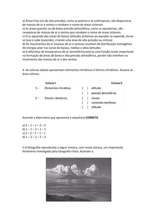 a) Áreas frias (ou de alta pressão), como as polares e as subtropicais, são dispersoras
de massas de ar e ventos e recebem o nome de áreas ciclonais.
b) As áreas quentes ou de baixa pressão atmosférica, como as equatoriais, são
receptoras de massas de ar e ventos que recebem o nome de áreas ciclonais.
c) O ar aquecido das zonas de baixas latitudes próximas ao equador se expande, torna-
se leve e sobe (ascende), criando uma área de alta pressão ou ciclonal.
d) Os movimentos do ar (massas de ar e ventos) resultam da distribuição homogênea
de energia solar nas zonas de baixas, médias e altas latitudes.
e) A diferença de temperatura do ar atmosférico exerce uma função muito importante
na formação de áreas de baixa e alta pressão atmosférica, porém não interfere no
movimento das massas de ar e dos ventos.
4- As colunas abaixo apresentam elementos climáticos e fatores climáticos. Associe as
duas colunas.
Assinale a alternativa que apresenta a sequência CORRETA.
a) 2 – 1 – 1 – 2 – 2
b) 1 – 1 – 2 – 1 – 1
c) 2 – 2 – 1 – 1 – 1
d) 1 – 2 – 1 – 2 – 2
5-A fotografia reproduzida a seguir mostra, com muita clareza, um importante
fenômeno investigado pela Geografia Física. Assinale-o.
 
