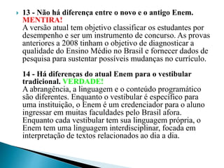  13 - Não há diferença entre o novo e o antigo Enem.
MENTIRA!
A versão atual tem objetivo classificar os estudantes por
desempenho e ser um instrumento de concurso. As provas
anteriores a 2008 tinham o objetivo de diagnosticar a
qualidade do Ensino Médio no Brasil e fornecer dados de
pesquisa para sustentar possíveis mudanças no currículo.
14 - Há diferenças do atual Enem para o vestibular
tradicional. VERDADE!
A abrangência, a linguagem e o conteúdo programático
são diferentes. Enquanto o vestibular é específico para
uma instituição, o Enem é um credenciador para o aluno
ingressar em muitas faculdades pelo Brasil afora.
Enquanto cada vestibular tem sua linguagem própria, o
Enem tem uma linguagem interdisciplinar, focada em
interpretação de textos relacionados ao dia a dia.
 