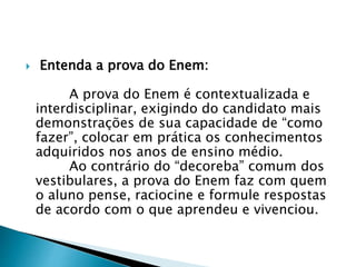  Entenda a prova do Enem:
A prova do Enem é contextualizada e
interdisciplinar, exigindo do candidato mais
demonstrações de sua capacidade de “como
fazer”, colocar em prática os conhecimentos
adquiridos nos anos de ensino médio.
Ao contrário do “decoreba” comum dos
vestibulares, a prova do Enem faz com quem
o aluno pense, raciocine e formule respostas
de acordo com o que aprendeu e vivenciou.
 