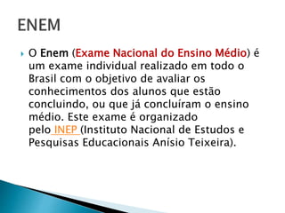  O Enem (Exame Nacional do Ensino Médio) é
um exame individual realizado em todo o
Brasil com o objetivo de avaliar os
conhecimentos dos alunos que estão
concluindo, ou que já concluíram o ensino
médio. Este exame é organizado
pelo INEP (Instituto Nacional de Estudos e
Pesquisas Educacionais Anísio Teixeira).
 