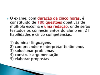  O exame, com duração de cinco horas, é
constituído de 180 questões objetivas de
múltipla escolha e uma redação, onde serão
testados os conhecimentos do aluno em 21
habilidades e cinco competências:
1) dominar linguagens
2) compreender e interpretar fenômenos
3) solucionar problemas
4) construir argumentação
5) elaborar propostas
 