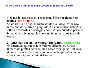  1- Quando não se sabe a resposta, é melhor deixar em
branco. MENTIRA!
Ao contrário de alguns métodos de avaliação, você não
perde pontos se errar a pergunta. Se não souber, chute! A
folha de respostas é corrigida por um computador, por isso,
deixando em branco, ela é automaticamente considerada
errada.
2 - Questões podem ter valores diferentes. VERDADE!
No Enem, as questões têm valores diferentes. Mas o
número de pontos de cada uma não é divulgado. Por isso,
alguém que acertou o mesmo número de questões que um
colega pode ter uma nota diferente.
 