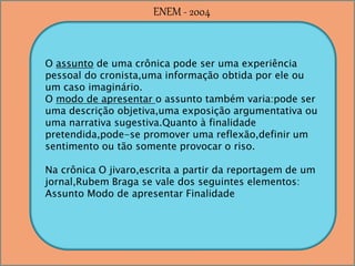 O assunto de uma crônica pode ser uma experiência
pessoal do cronista,uma informação obtida por ele ou
um caso imaginário.
O modo de apresentar o assunto também varia:pode ser
uma descrição objetiva,uma exposição argumentativa ou
uma narrativa sugestiva.Quanto à finalidade
pretendida,pode-se promover uma reflexão,definir um
sentimento ou tão somente provocar o riso.
Na crônica O jivaro,escrita a partir da reportagem de um
jornal,Rubem Braga se vale dos seguintes elementos:
Assunto Modo de apresentar Finalidade
ENEM - 2004
 